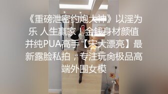 《重磅泄密约炮大神》以淫为乐 人生赢家！金钱身材颜值并纯PUA高手【宋大漂亮】最新露脸私拍，专注玩肏极品高端外围女模